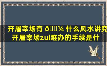 开屠宰场有 🐼 什么风水讲究(开屠宰场zui
难办的手续是什 🌳 么)